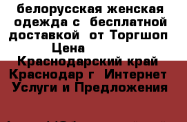 белорусская женская одежда с  бесплатной доставкой  от1Торгшоп › Цена ­ 3 000 - Краснодарский край, Краснодар г. Интернет » Услуги и Предложения   